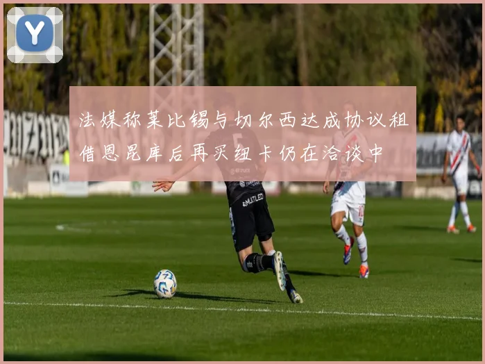 法媒称莱比锡与切尔西达成协议租借恩昆库后再买纽卡仍在洽谈中