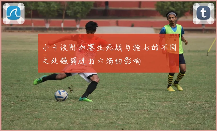 小卡谈附加赛生死战与抢七的不同之处强调连打六场的影响
