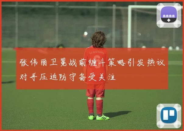 张伟丽卫冕战前缠斗策略引发热议对手压迫防守备受关注