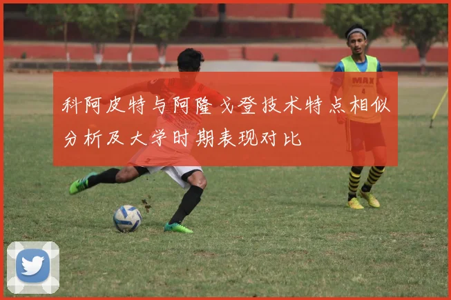 科阿皮特与阿隆戈登技术特点相似分析及大学时期表现对比