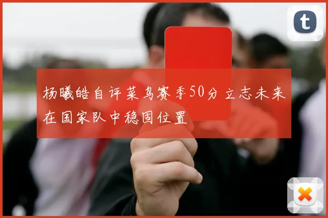 杨曦皓自评菜鸟赛季50分立志未来在国家队中稳固位置
