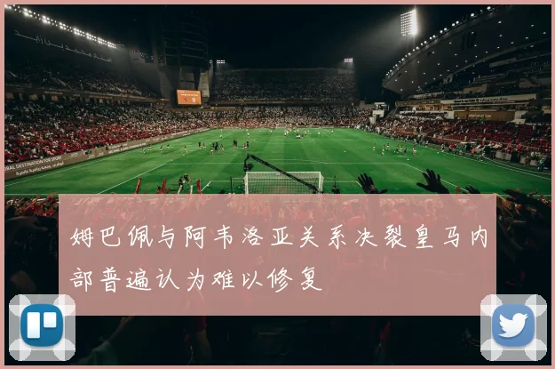 姆巴佩与阿韦洛亚关系决裂皇马内部普遍认为难以修复
