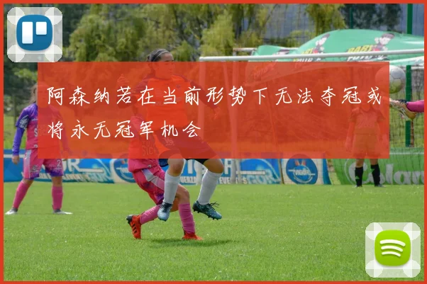 阿森纳若在当前形势下无法夺冠或将永无冠军机会