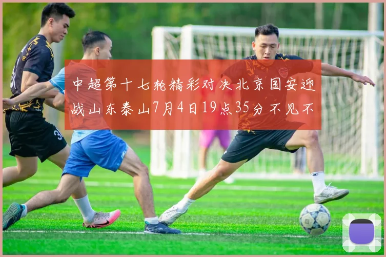 中超第十七轮精彩对决北京国安迎战山东泰山7月4日19点35分不见不散