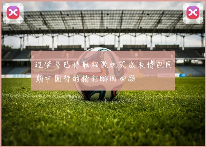 追梦与巴特勒相聚欢笑成表情包同期中国行的精彩瞬间回顾