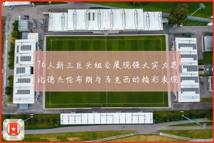 76人新三巨头组合展现强大实力恩比德杰伦布朗与马克西的精彩表现引发期待