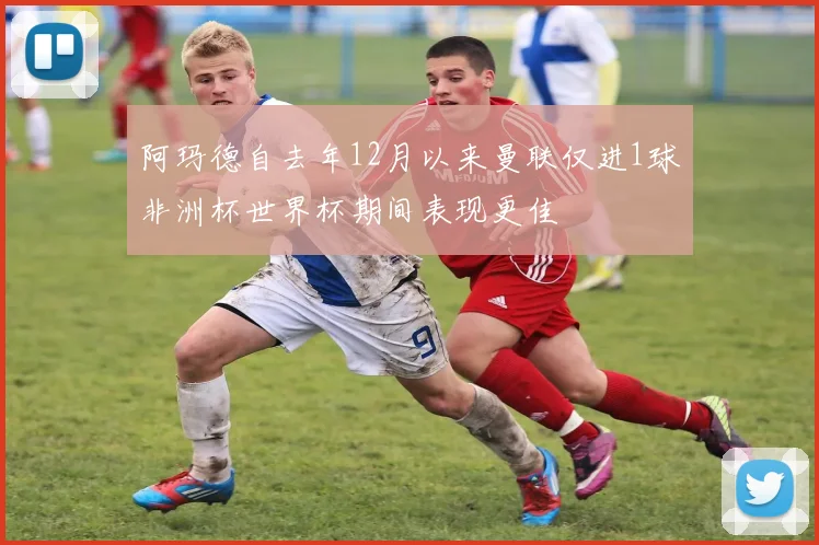 阿玛德自去年12月以来曼联仅进1球非洲杯世界杯期间表现更佳