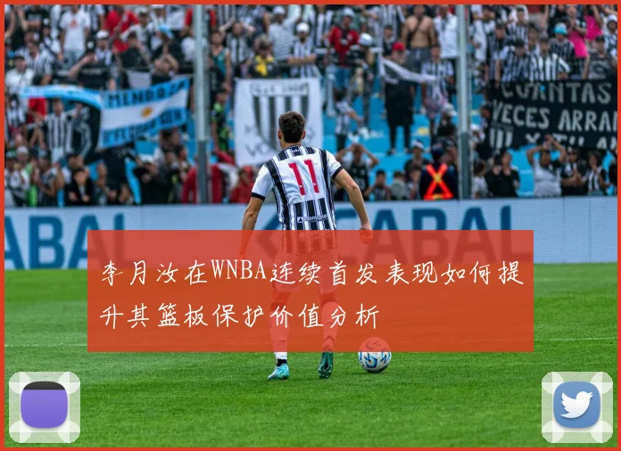 李月汝在WNBA连续首发表现如何提升其篮板保护价值分析