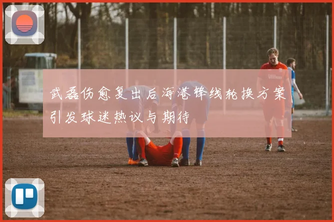 武磊伤愈复出后海港锋线轮换方案引发球迷热议与期待