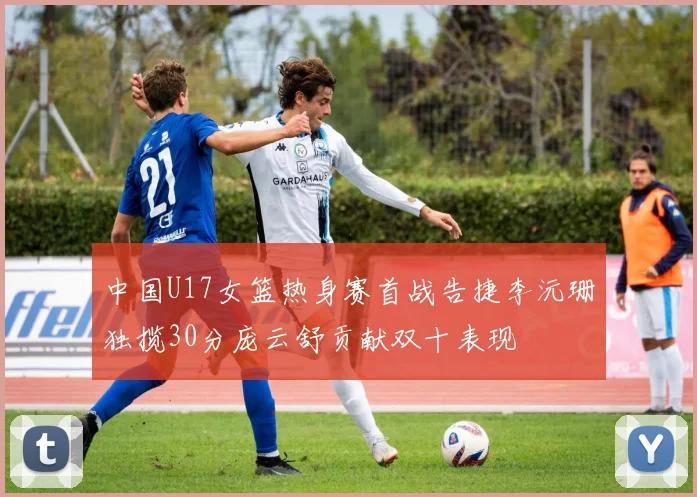 中国U17女篮热身赛首战告捷李沅珊独揽30分庞云舒贡献双十表现
