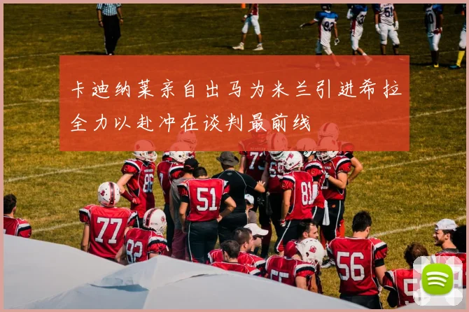 卡迪纳莱亲自出马为米兰引进希拉全力以赴冲在谈判最前线