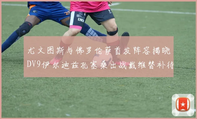 尤文图斯与佛罗伦萨首发阵容揭晓DV9伊尔迪兹孔塞桑出战戴维替补待命