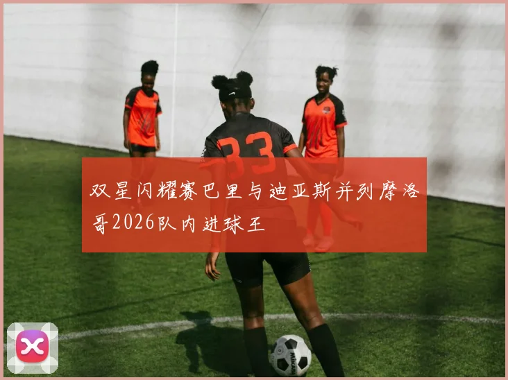 双星闪耀赛巴里与迪亚斯并列摩洛哥2026队内进球王