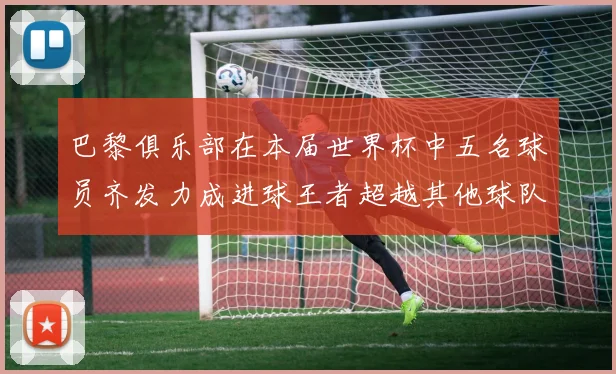 巴黎俱乐部在本届世界杯中五名球员齐发力成进球王者超越其他球队