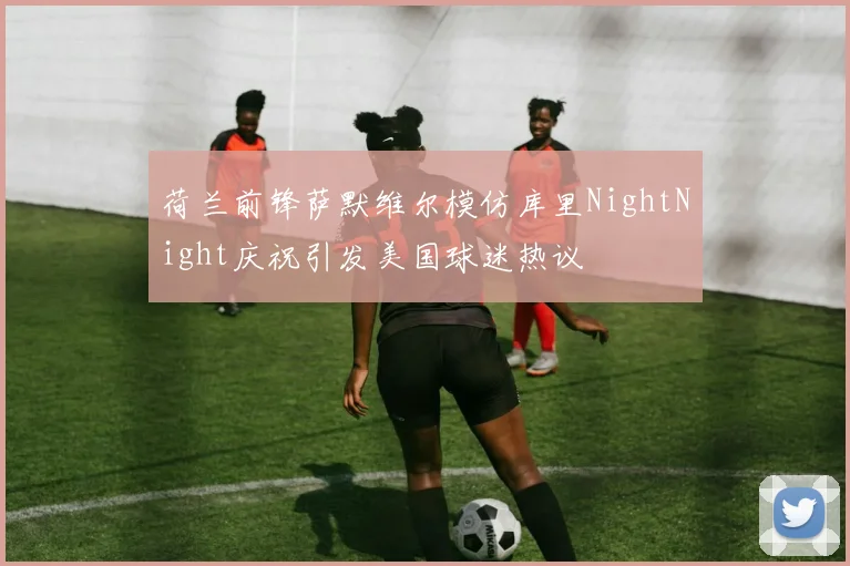 荷兰前锋萨默维尔模仿库里NightNight庆祝引发美国球迷热议