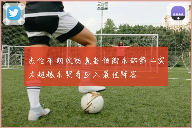 杰伦布朗攻防兼备领衔东部第二实力超越东契奇应入最佳阵容
