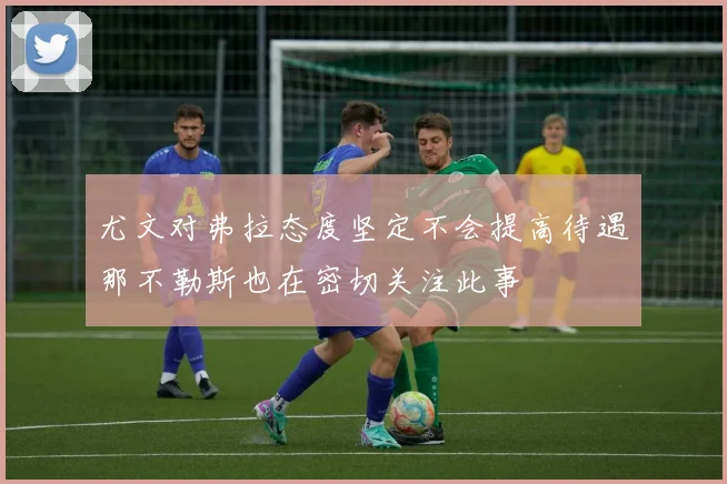 尤文对弗拉态度坚定不会提高待遇那不勒斯也在密切关注此事