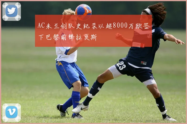 AC米兰创队史纪录以超8000万欧签下巴黎前锋拉莫斯