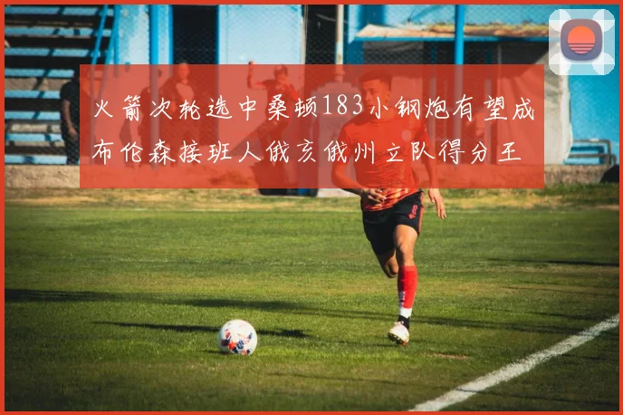 火箭次轮选中桑顿183小钢炮有望成布伦森接班人俄亥俄州立队得分王荣耀加身