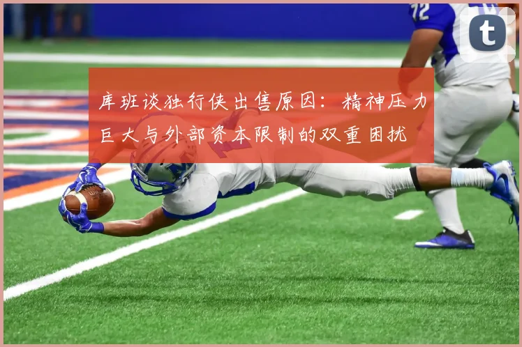 库班谈独行侠出售原因：精神压力巨大与外部资本限制的双重困扰