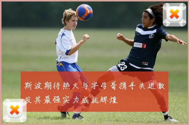 斯波期待热火与字母哥携手共进激发其最强实力成就辉煌