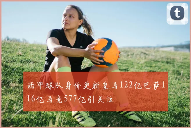 西甲球队身价更新皇马122亿巴萨116亿马竞577亿引关注