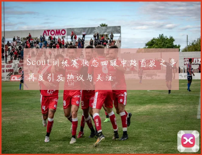 Scout训练赛状态回暖中路首发之争再度引发热议与关注