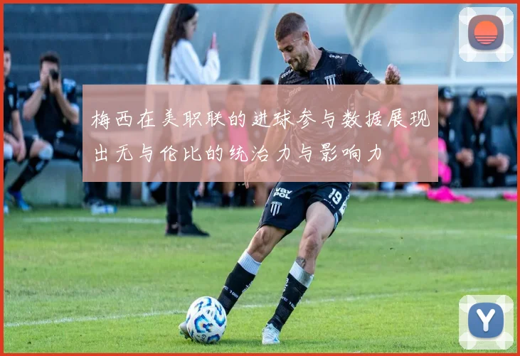 梅西在美职联的进球参与数据展现出无与伦比的统治力与影响力