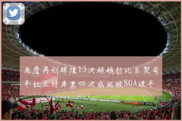 老詹再创辉煌13次超越科比东契奇平杜兰特库里四次成就被SGA追平