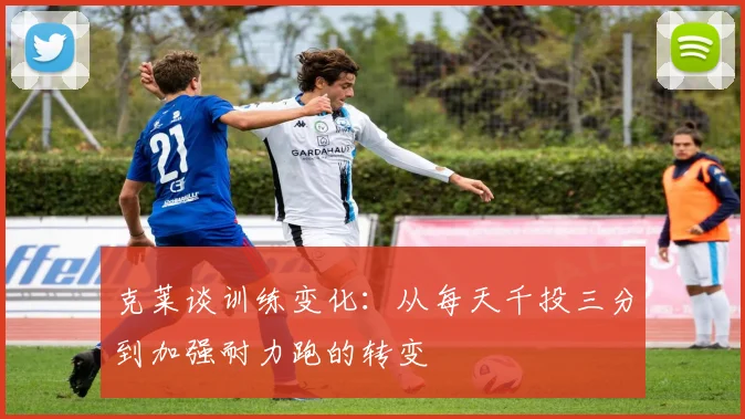 克莱谈训练变化：从每天千投三分到加强耐力跑的转变